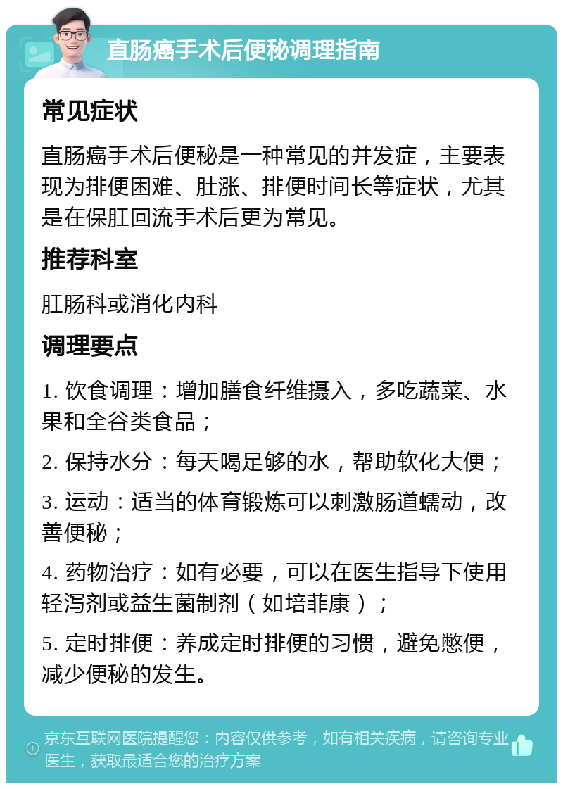 直肠癌手术后便秘调理指南 常见症状 直肠癌手术后便秘是一种常见的并发症，主要表现为排便困难、肚涨、排便时间长等症状，尤其是在保肛回流手术后更为常见。 推荐科室 肛肠科或消化内科 调理要点 1. 饮食调理：增加膳食纤维摄入，多吃蔬菜、水果和全谷类食品； 2. 保持水分：每天喝足够的水，帮助软化大便； 3. 运动：适当的体育锻炼可以刺激肠道蠕动，改善便秘； 4. 药物治疗：如有必要，可以在医生指导下使用轻泻剂或益生菌制剂（如培菲康）； 5. 定时排便：养成定时排便的习惯，避免憋便，减少便秘的发生。