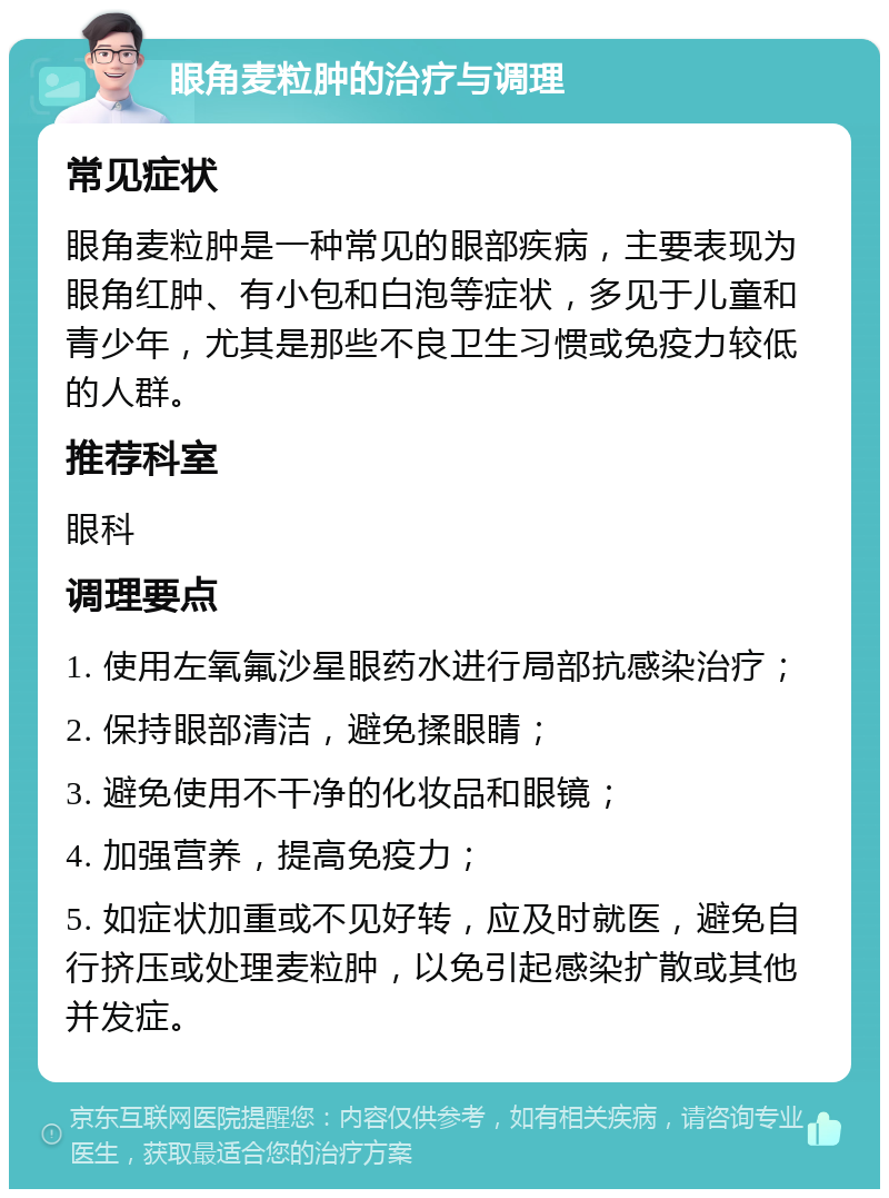 眼角麦粒肿的治疗与调理 常见症状 眼角麦粒肿是一种常见的眼部疾病，主要表现为眼角红肿、有小包和白泡等症状，多见于儿童和青少年，尤其是那些不良卫生习惯或免疫力较低的人群。 推荐科室 眼科 调理要点 1. 使用左氧氟沙星眼药水进行局部抗感染治疗； 2. 保持眼部清洁，避免揉眼睛； 3. 避免使用不干净的化妆品和眼镜； 4. 加强营养，提高免疫力； 5. 如症状加重或不见好转，应及时就医，避免自行挤压或处理麦粒肿，以免引起感染扩散或其他并发症。