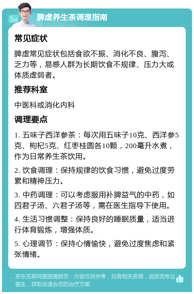 脾虚养生茶调理指南 常见症状 脾虚常见症状包括食欲不振、消化不良、腹泻、乏力等，易感人群为长期饮食不规律、压力大或体质虚弱者。 推荐科室 中医科或消化内科 调理要点 1. 五味子西洋参茶：每次用五味子10克、西洋参5克、枸杞5克、红枣桂圆各10颗，200毫升水煮，作为日常养生茶饮用。 2. 饮食调理：保持规律的饮食习惯，避免过度劳累和精神压力。 3. 中药调理：可以考虑服用补脾益气的中药，如四君子汤、六君子汤等，需在医生指导下使用。 4. 生活习惯调整：保持良好的睡眠质量，适当进行体育锻炼，增强体质。 5. 心理调节：保持心情愉快，避免过度焦虑和紧张情绪。