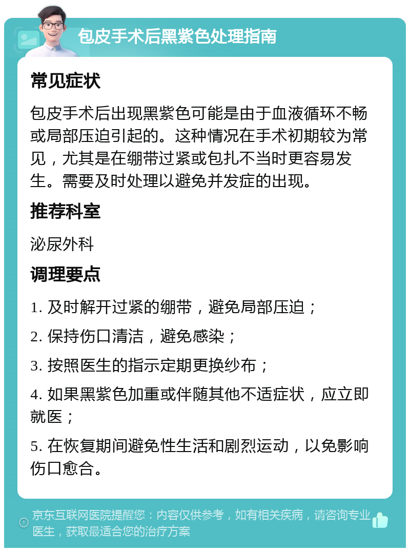 包皮手术后黑紫色处理指南 常见症状 包皮手术后出现黑紫色可能是由于血液循环不畅或局部压迫引起的。这种情况在手术初期较为常见，尤其是在绷带过紧或包扎不当时更容易发生。需要及时处理以避免并发症的出现。 推荐科室 泌尿外科 调理要点 1. 及时解开过紧的绷带，避免局部压迫； 2. 保持伤口清洁，避免感染； 3. 按照医生的指示定期更换纱布； 4. 如果黑紫色加重或伴随其他不适症状，应立即就医； 5. 在恢复期间避免性生活和剧烈运动，以免影响伤口愈合。