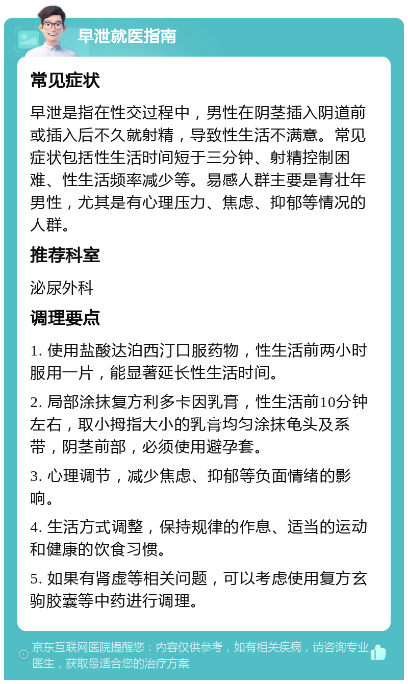 早泄就医指南 常见症状 早泄是指在性交过程中，男性在阴茎插入阴道前或插入后不久就射精，导致性生活不满意。常见症状包括性生活时间短于三分钟、射精控制困难、性生活频率减少等。易感人群主要是青壮年男性，尤其是有心理压力、焦虑、抑郁等情况的人群。 推荐科室 泌尿外科 调理要点 1. 使用盐酸达泊西汀口服药物，性生活前两小时服用一片，能显著延长性生活时间。 2. 局部涂抹复方利多卡因乳膏，性生活前10分钟左右，取小拇指大小的乳膏均匀涂抹龟头及系带，阴茎前部，必须使用避孕套。 3. 心理调节，减少焦虑、抑郁等负面情绪的影响。 4. 生活方式调整，保持规律的作息、适当的运动和健康的饮食习惯。 5. 如果有肾虚等相关问题，可以考虑使用复方玄驹胶囊等中药进行调理。