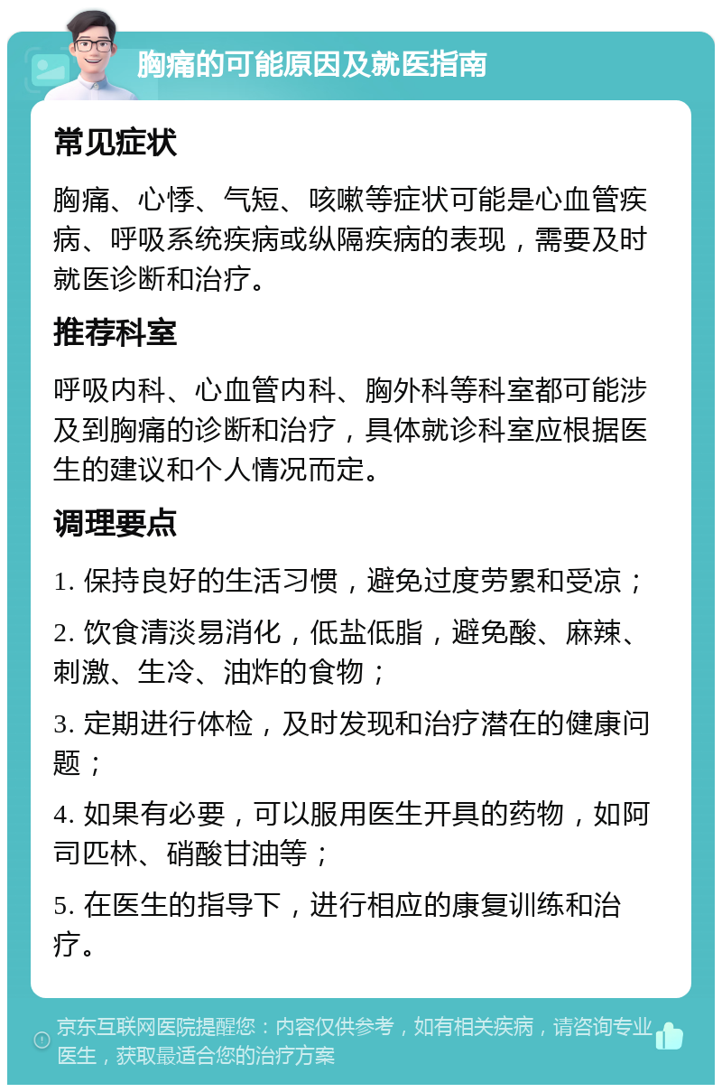 胸痛的可能原因及就医指南 常见症状 胸痛、心悸、气短、咳嗽等症状可能是心血管疾病、呼吸系统疾病或纵隔疾病的表现，需要及时就医诊断和治疗。 推荐科室 呼吸内科、心血管内科、胸外科等科室都可能涉及到胸痛的诊断和治疗，具体就诊科室应根据医生的建议和个人情况而定。 调理要点 1. 保持良好的生活习惯，避免过度劳累和受凉； 2. 饮食清淡易消化，低盐低脂，避免酸、麻辣、刺激、生冷、油炸的食物； 3. 定期进行体检，及时发现和治疗潜在的健康问题； 4. 如果有必要，可以服用医生开具的药物，如阿司匹林、硝酸甘油等； 5. 在医生的指导下，进行相应的康复训练和治疗。