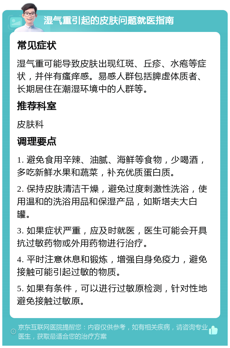 湿气重引起的皮肤问题就医指南 常见症状 湿气重可能导致皮肤出现红斑、丘疹、水疱等症状，并伴有瘙痒感。易感人群包括脾虚体质者、长期居住在潮湿环境中的人群等。 推荐科室 皮肤科 调理要点 1. 避免食用辛辣、油腻、海鲜等食物，少喝酒，多吃新鲜水果和蔬菜，补充优质蛋白质。 2. 保持皮肤清洁干燥，避免过度刺激性洗浴，使用温和的洗浴用品和保湿产品，如斯塔夫大白罐。 3. 如果症状严重，应及时就医，医生可能会开具抗过敏药物或外用药物进行治疗。 4. 平时注意休息和锻炼，增强自身免疫力，避免接触可能引起过敏的物质。 5. 如果有条件，可以进行过敏原检测，针对性地避免接触过敏原。