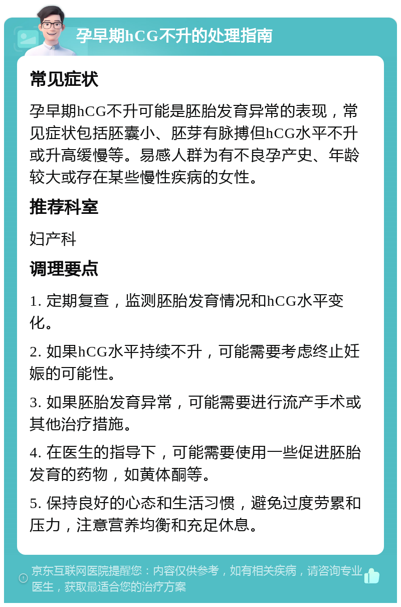 孕早期hCG不升的处理指南 常见症状 孕早期hCG不升可能是胚胎发育异常的表现，常见症状包括胚囊小、胚芽有脉搏但hCG水平不升或升高缓慢等。易感人群为有不良孕产史、年龄较大或存在某些慢性疾病的女性。 推荐科室 妇产科 调理要点 1. 定期复查，监测胚胎发育情况和hCG水平变化。 2. 如果hCG水平持续不升，可能需要考虑终止妊娠的可能性。 3. 如果胚胎发育异常，可能需要进行流产手术或其他治疗措施。 4. 在医生的指导下，可能需要使用一些促进胚胎发育的药物，如黄体酮等。 5. 保持良好的心态和生活习惯，避免过度劳累和压力，注意营养均衡和充足休息。