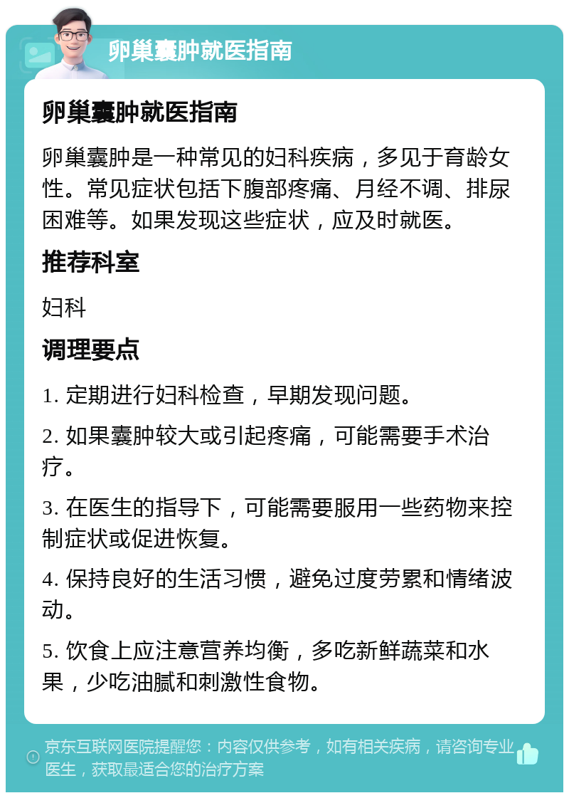 卵巢囊肿就医指南 卵巢囊肿就医指南 卵巢囊肿是一种常见的妇科疾病，多见于育龄女性。常见症状包括下腹部疼痛、月经不调、排尿困难等。如果发现这些症状，应及时就医。 推荐科室 妇科 调理要点 1. 定期进行妇科检查，早期发现问题。 2. 如果囊肿较大或引起疼痛，可能需要手术治疗。 3. 在医生的指导下，可能需要服用一些药物来控制症状或促进恢复。 4. 保持良好的生活习惯，避免过度劳累和情绪波动。 5. 饮食上应注意营养均衡，多吃新鲜蔬菜和水果，少吃油腻和刺激性食物。