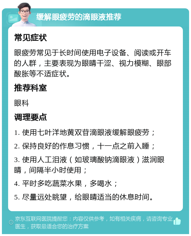 缓解眼疲劳的滴眼液推荐 常见症状 眼疲劳常见于长时间使用电子设备、阅读或开车的人群，主要表现为眼睛干涩、视力模糊、眼部酸胀等不适症状。 推荐科室 眼科 调理要点 1. 使用七叶洋地黄双苷滴眼液缓解眼疲劳； 2. 保持良好的作息习惯，十一点之前入睡； 3. 使用人工泪液（如玻璃酸钠滴眼液）滋润眼睛，间隔半小时使用； 4. 平时多吃蔬菜水果，多喝水； 5. 尽量远处眺望，给眼睛适当的休息时间。