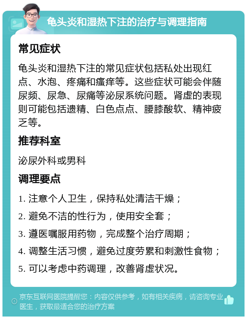 龟头炎和湿热下注的治疗与调理指南 常见症状 龟头炎和湿热下注的常见症状包括私处出现红点、水泡、疼痛和瘙痒等。这些症状可能会伴随尿频、尿急、尿痛等泌尿系统问题。肾虚的表现则可能包括遗精、白色点点、腰膝酸软、精神疲乏等。 推荐科室 泌尿外科或男科 调理要点 1. 注意个人卫生，保持私处清洁干燥； 2. 避免不洁的性行为，使用安全套； 3. 遵医嘱服用药物，完成整个治疗周期； 4. 调整生活习惯，避免过度劳累和刺激性食物； 5. 可以考虑中药调理，改善肾虚状况。