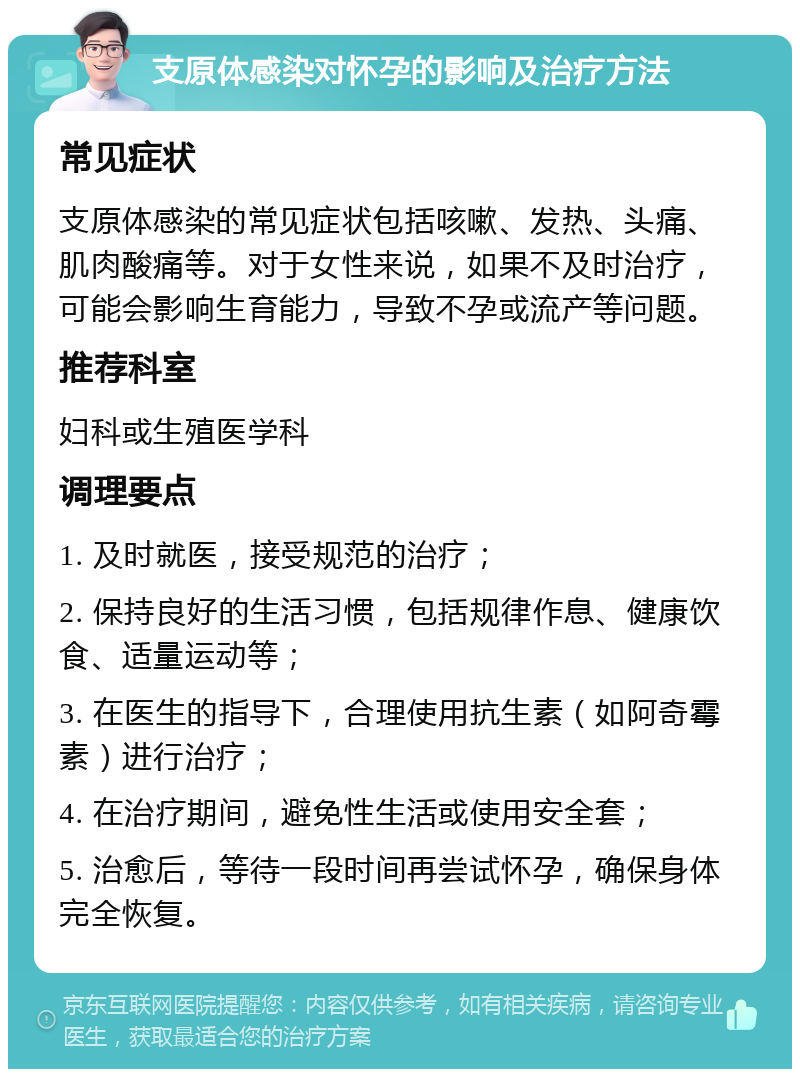 支原体感染对怀孕的影响及治疗方法 常见症状 支原体感染的常见症状包括咳嗽、发热、头痛、肌肉酸痛等。对于女性来说，如果不及时治疗，可能会影响生育能力，导致不孕或流产等问题。 推荐科室 妇科或生殖医学科 调理要点 1. 及时就医，接受规范的治疗； 2. 保持良好的生活习惯，包括规律作息、健康饮食、适量运动等； 3. 在医生的指导下，合理使用抗生素（如阿奇霉素）进行治疗； 4. 在治疗期间，避免性生活或使用安全套； 5. 治愈后，等待一段时间再尝试怀孕，确保身体完全恢复。