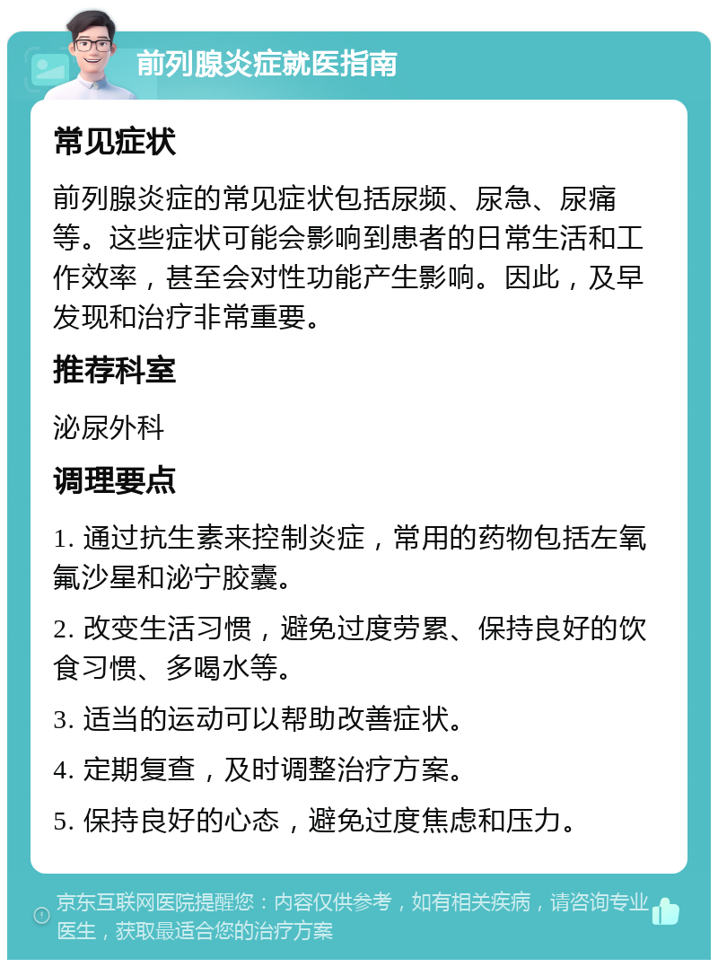 前列腺炎症就医指南 常见症状 前列腺炎症的常见症状包括尿频、尿急、尿痛等。这些症状可能会影响到患者的日常生活和工作效率，甚至会对性功能产生影响。因此，及早发现和治疗非常重要。 推荐科室 泌尿外科 调理要点 1. 通过抗生素来控制炎症，常用的药物包括左氧氟沙星和泌宁胶囊。 2. 改变生活习惯，避免过度劳累、保持良好的饮食习惯、多喝水等。 3. 适当的运动可以帮助改善症状。 4. 定期复查，及时调整治疗方案。 5. 保持良好的心态，避免过度焦虑和压力。