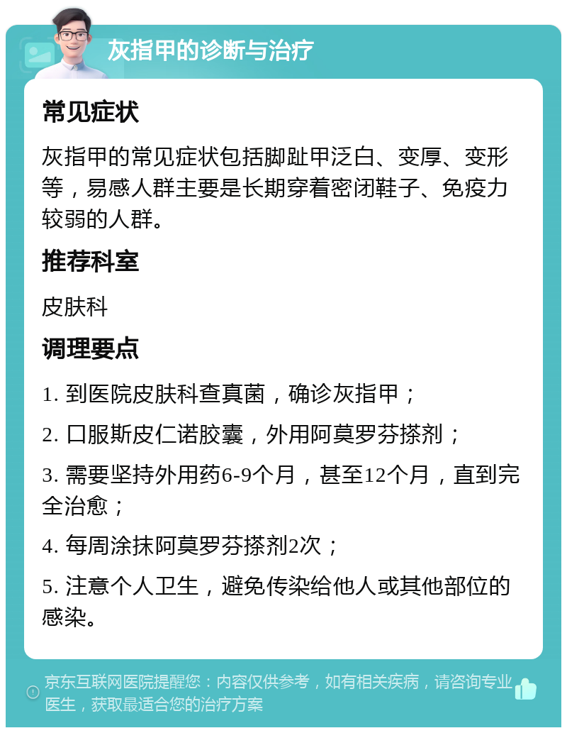 灰指甲的诊断与治疗 常见症状 灰指甲的常见症状包括脚趾甲泛白、变厚、变形等，易感人群主要是长期穿着密闭鞋子、免疫力较弱的人群。 推荐科室 皮肤科 调理要点 1. 到医院皮肤科查真菌，确诊灰指甲； 2. 口服斯皮仁诺胶囊，外用阿莫罗芬搽剂； 3. 需要坚持外用药6-9个月，甚至12个月，直到完全治愈； 4. 每周涂抹阿莫罗芬搽剂2次； 5. 注意个人卫生，避免传染给他人或其他部位的感染。