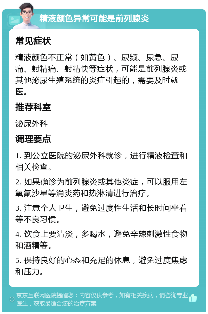 精液颜色异常可能是前列腺炎 常见症状 精液颜色不正常（如黄色）、尿频、尿急、尿痛、射精痛、射精快等症状，可能是前列腺炎或其他泌尿生殖系统的炎症引起的，需要及时就医。 推荐科室 泌尿外科 调理要点 1. 到公立医院的泌尿外科就诊，进行精液检查和相关检查。 2. 如果确诊为前列腺炎或其他炎症，可以服用左氧氟沙星等消炎药和热淋清进行治疗。 3. 注意个人卫生，避免过度性生活和长时间坐着等不良习惯。 4. 饮食上要清淡，多喝水，避免辛辣刺激性食物和酒精等。 5. 保持良好的心态和充足的休息，避免过度焦虑和压力。