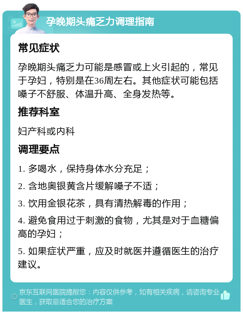 孕晚期头痛乏力调理指南 常见症状 孕晚期头痛乏力可能是感冒或上火引起的，常见于孕妇，特别是在36周左右。其他症状可能包括嗓子不舒服、体温升高、全身发热等。 推荐科室 妇产科或内科 调理要点 1. 多喝水，保持身体水分充足； 2. 含地奥银黄含片缓解嗓子不适； 3. 饮用金银花茶，具有清热解毒的作用； 4. 避免食用过于刺激的食物，尤其是对于血糖偏高的孕妇； 5. 如果症状严重，应及时就医并遵循医生的治疗建议。