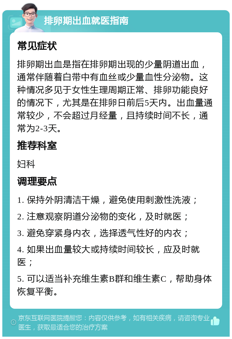 排卵期出血就医指南 常见症状 排卵期出血是指在排卵期出现的少量阴道出血，通常伴随着白带中有血丝或少量血性分泌物。这种情况多见于女性生理周期正常、排卵功能良好的情况下，尤其是在排卵日前后5天内。出血量通常较少，不会超过月经量，且持续时间不长，通常为2-3天。 推荐科室 妇科 调理要点 1. 保持外阴清洁干燥，避免使用刺激性洗液； 2. 注意观察阴道分泌物的变化，及时就医； 3. 避免穿紧身内衣，选择透气性好的内衣； 4. 如果出血量较大或持续时间较长，应及时就医； 5. 可以适当补充维生素B群和维生素C，帮助身体恢复平衡。