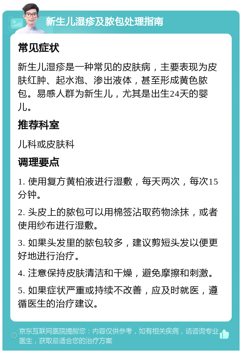 新生儿湿疹及脓包处理指南 常见症状 新生儿湿疹是一种常见的皮肤病，主要表现为皮肤红肿、起水泡、渗出液体，甚至形成黄色脓包。易感人群为新生儿，尤其是出生24天的婴儿。 推荐科室 儿科或皮肤科 调理要点 1. 使用复方黄柏液进行湿敷，每天两次，每次15分钟。 2. 头皮上的脓包可以用棉签沾取药物涂抹，或者使用纱布进行湿敷。 3. 如果头发里的脓包较多，建议剪短头发以便更好地进行治疗。 4. 注意保持皮肤清洁和干燥，避免摩擦和刺激。 5. 如果症状严重或持续不改善，应及时就医，遵循医生的治疗建议。