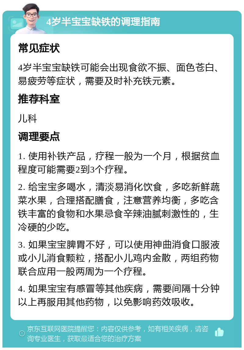 4岁半宝宝缺铁的调理指南 常见症状 4岁半宝宝缺铁可能会出现食欲不振、面色苍白、易疲劳等症状，需要及时补充铁元素。 推荐科室 儿科 调理要点 1. 使用补铁产品，疗程一般为一个月，根据贫血程度可能需要2到3个疗程。 2. 给宝宝多喝水，清淡易消化饮食，多吃新鲜蔬菜水果，合理搭配膳食，注意营养均衡，多吃含铁丰富的食物和水果忌食辛辣油腻刺激性的，生冷硬的少吃。 3. 如果宝宝脾胃不好，可以使用神曲消食口服液或小儿消食颗粒，搭配小儿鸡内金散，两组药物联合应用一般两周为一个疗程。 4. 如果宝宝有感冒等其他疾病，需要间隔十分钟以上再服用其他药物，以免影响药效吸收。