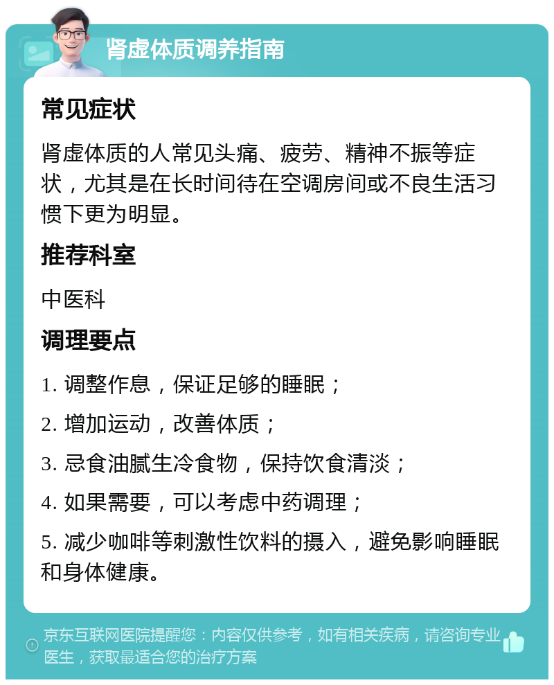 肾虚体质调养指南 常见症状 肾虚体质的人常见头痛、疲劳、精神不振等症状，尤其是在长时间待在空调房间或不良生活习惯下更为明显。 推荐科室 中医科 调理要点 1. 调整作息，保证足够的睡眠； 2. 增加运动，改善体质； 3. 忌食油腻生冷食物，保持饮食清淡； 4. 如果需要，可以考虑中药调理； 5. 减少咖啡等刺激性饮料的摄入，避免影响睡眠和身体健康。