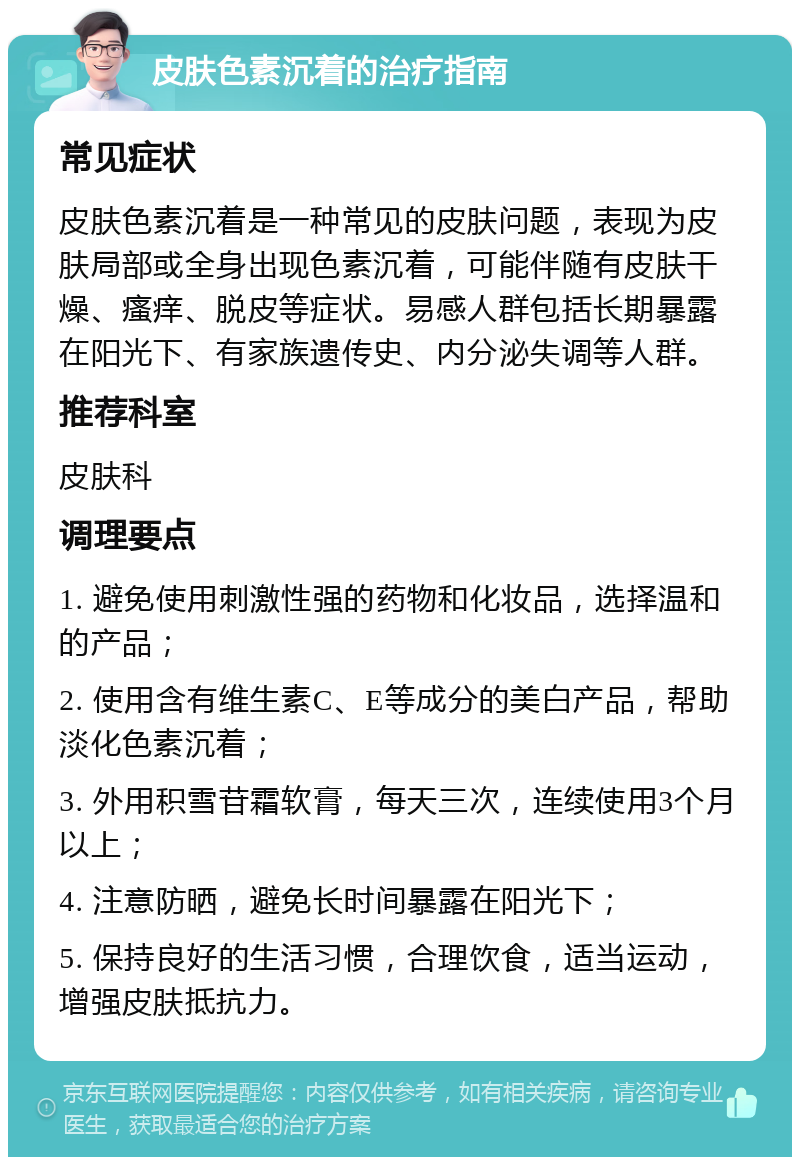 皮肤色素沉着的治疗指南 常见症状 皮肤色素沉着是一种常见的皮肤问题，表现为皮肤局部或全身出现色素沉着，可能伴随有皮肤干燥、瘙痒、脱皮等症状。易感人群包括长期暴露在阳光下、有家族遗传史、内分泌失调等人群。 推荐科室 皮肤科 调理要点 1. 避免使用刺激性强的药物和化妆品，选择温和的产品； 2. 使用含有维生素C、E等成分的美白产品，帮助淡化色素沉着； 3. 外用积雪苷霜软膏，每天三次，连续使用3个月以上； 4. 注意防晒，避免长时间暴露在阳光下； 5. 保持良好的生活习惯，合理饮食，适当运动，增强皮肤抵抗力。