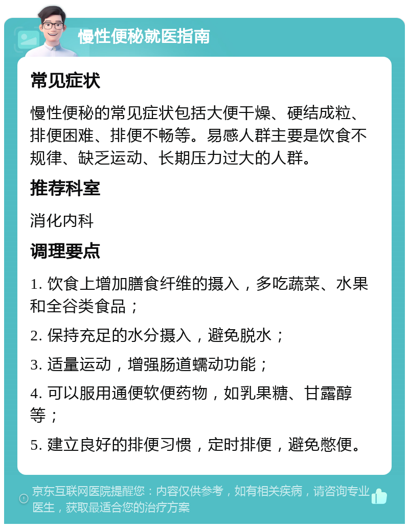 慢性便秘就医指南 常见症状 慢性便秘的常见症状包括大便干燥、硬结成粒、排便困难、排便不畅等。易感人群主要是饮食不规律、缺乏运动、长期压力过大的人群。 推荐科室 消化内科 调理要点 1. 饮食上增加膳食纤维的摄入，多吃蔬菜、水果和全谷类食品； 2. 保持充足的水分摄入，避免脱水； 3. 适量运动，增强肠道蠕动功能； 4. 可以服用通便软便药物，如乳果糖、甘露醇等； 5. 建立良好的排便习惯，定时排便，避免憋便。