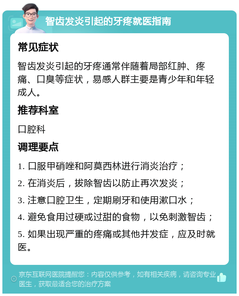 智齿发炎引起的牙疼就医指南 常见症状 智齿发炎引起的牙疼通常伴随着局部红肿、疼痛、口臭等症状，易感人群主要是青少年和年轻成人。 推荐科室 口腔科 调理要点 1. 口服甲硝唑和阿莫西林进行消炎治疗； 2. 在消炎后，拔除智齿以防止再次发炎； 3. 注意口腔卫生，定期刷牙和使用漱口水； 4. 避免食用过硬或过甜的食物，以免刺激智齿； 5. 如果出现严重的疼痛或其他并发症，应及时就医。