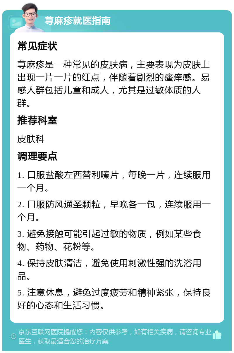 荨麻疹就医指南 常见症状 荨麻疹是一种常见的皮肤病，主要表现为皮肤上出现一片一片的红点，伴随着剧烈的瘙痒感。易感人群包括儿童和成人，尤其是过敏体质的人群。 推荐科室 皮肤科 调理要点 1. 口服盐酸左西替利嗪片，每晚一片，连续服用一个月。 2. 口服防风通圣颗粒，早晚各一包，连续服用一个月。 3. 避免接触可能引起过敏的物质，例如某些食物、药物、花粉等。 4. 保持皮肤清洁，避免使用刺激性强的洗浴用品。 5. 注意休息，避免过度疲劳和精神紧张，保持良好的心态和生活习惯。