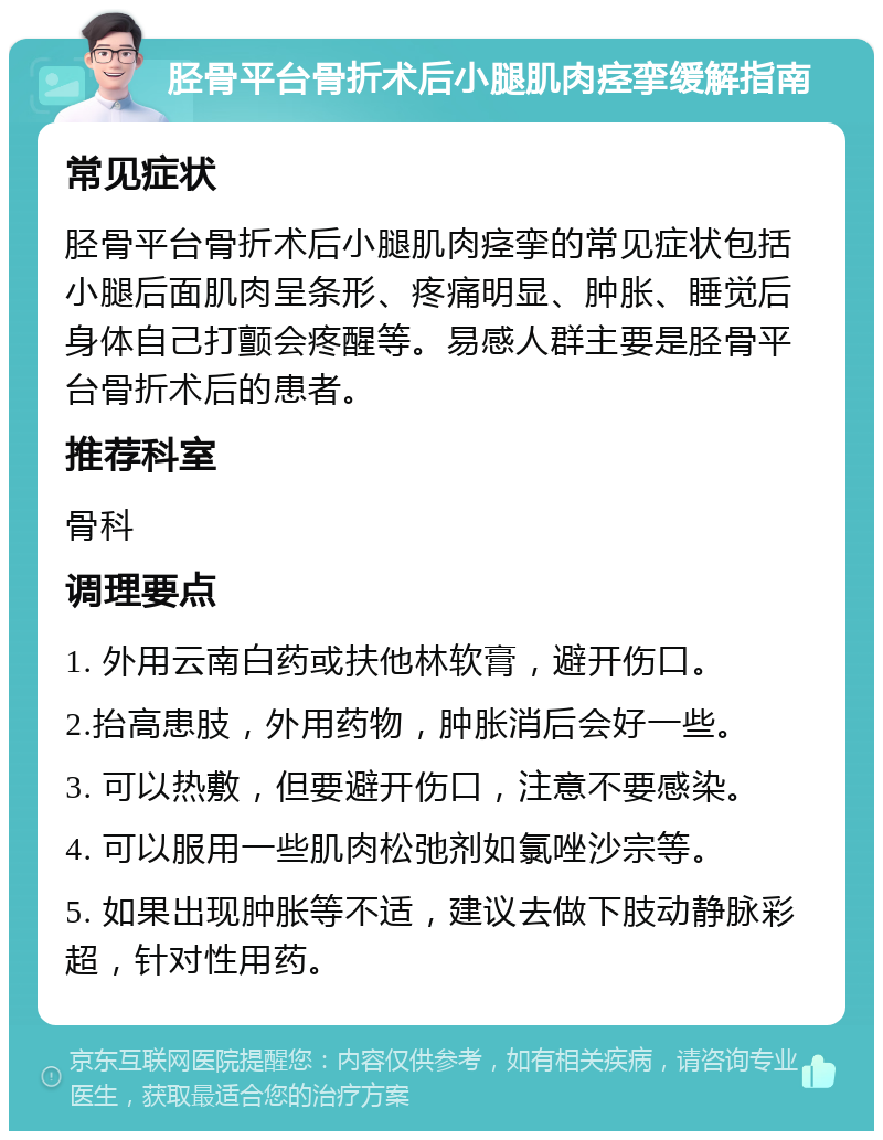 胫骨平台骨折术后小腿肌肉痉挛缓解指南 常见症状 胫骨平台骨折术后小腿肌肉痉挛的常见症状包括小腿后面肌肉呈条形、疼痛明显、肿胀、睡觉后身体自己打颤会疼醒等。易感人群主要是胫骨平台骨折术后的患者。 推荐科室 骨科 调理要点 1. 外用云南白药或扶他林软膏，避开伤口。 2.抬高患肢，外用药物，肿胀消后会好一些。 3. 可以热敷，但要避开伤口，注意不要感染。 4. 可以服用一些肌肉松弛剂如氯唑沙宗等。 5. 如果出现肿胀等不适，建议去做下肢动静脉彩超，针对性用药。