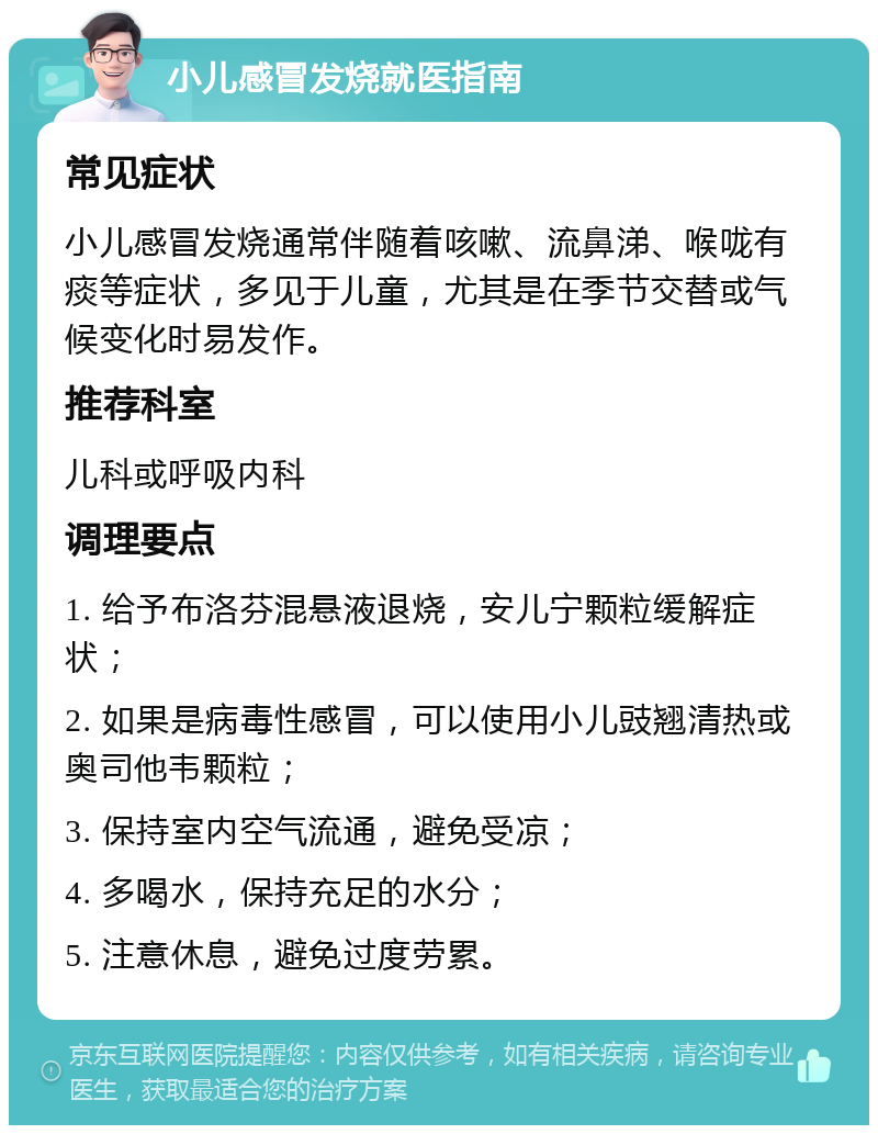 小儿感冒发烧就医指南 常见症状 小儿感冒发烧通常伴随着咳嗽、流鼻涕、喉咙有痰等症状，多见于儿童，尤其是在季节交替或气候变化时易发作。 推荐科室 儿科或呼吸内科 调理要点 1. 给予布洛芬混悬液退烧，安儿宁颗粒缓解症状； 2. 如果是病毒性感冒，可以使用小儿豉翘清热或奥司他韦颗粒； 3. 保持室内空气流通，避免受凉； 4. 多喝水，保持充足的水分； 5. 注意休息，避免过度劳累。