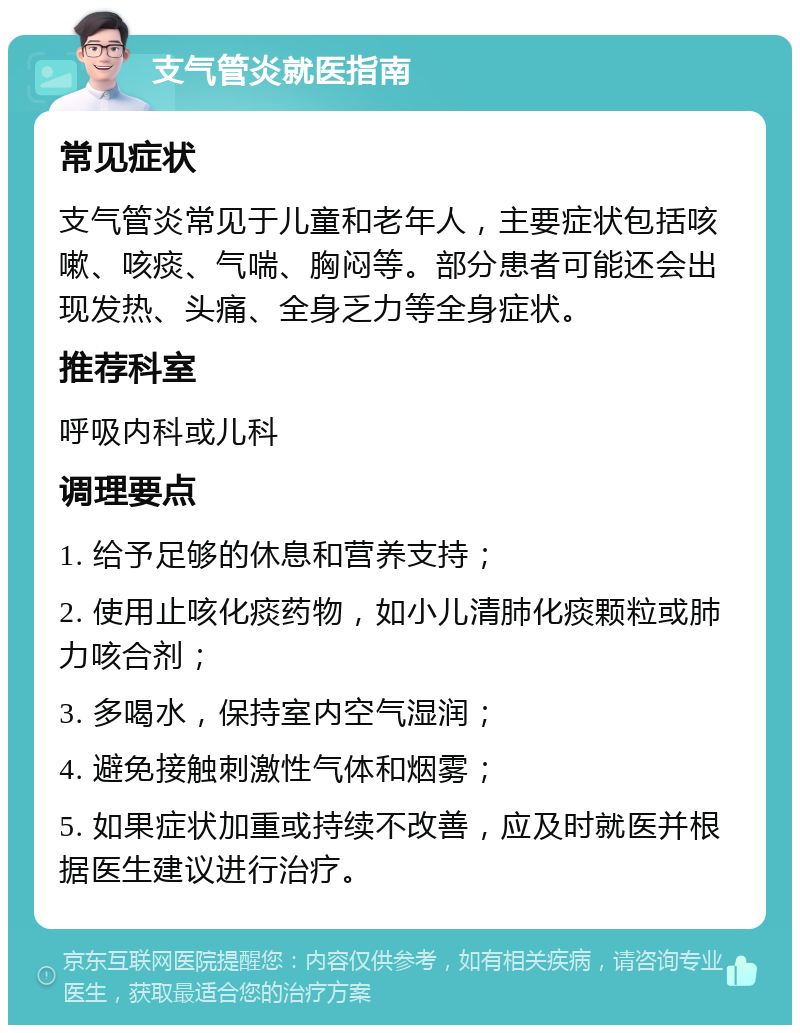 支气管炎就医指南 常见症状 支气管炎常见于儿童和老年人，主要症状包括咳嗽、咳痰、气喘、胸闷等。部分患者可能还会出现发热、头痛、全身乏力等全身症状。 推荐科室 呼吸内科或儿科 调理要点 1. 给予足够的休息和营养支持； 2. 使用止咳化痰药物，如小儿清肺化痰颗粒或肺力咳合剂； 3. 多喝水，保持室内空气湿润； 4. 避免接触刺激性气体和烟雾； 5. 如果症状加重或持续不改善，应及时就医并根据医生建议进行治疗。