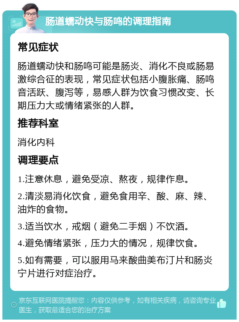 肠道蠕动快与肠鸣的调理指南 常见症状 肠道蠕动快和肠鸣可能是肠炎、消化不良或肠易激综合征的表现，常见症状包括小腹胀痛、肠鸣音活跃、腹泻等，易感人群为饮食习惯改变、长期压力大或情绪紧张的人群。 推荐科室 消化内科 调理要点 1.注意休息，避免受凉、熬夜，规律作息。 2.清淡易消化饮食，避免食用辛、酸、麻、辣、油炸的食物。 3.适当饮水，戒烟（避免二手烟）不饮酒。 4.避免情绪紧张，压力大的情况，规律饮食。 5.如有需要，可以服用马来酸曲美布汀片和肠炎宁片进行对症治疗。