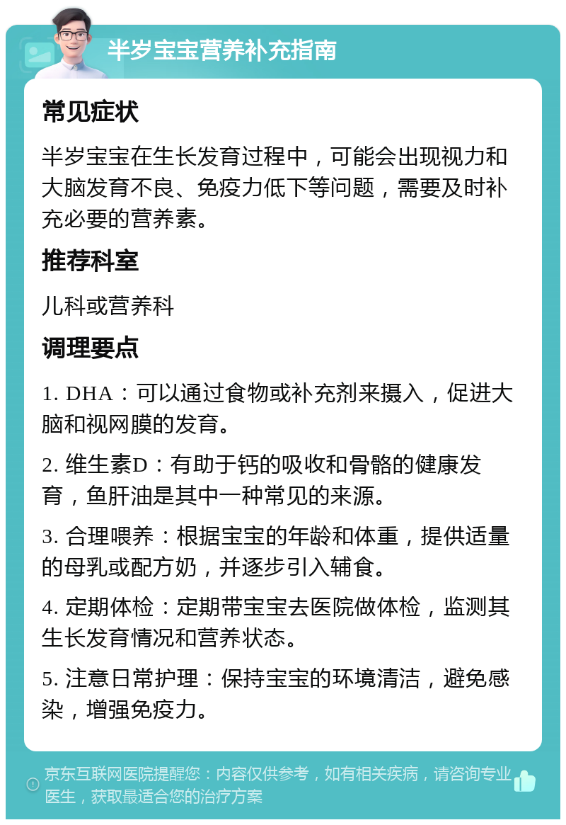 半岁宝宝营养补充指南 常见症状 半岁宝宝在生长发育过程中，可能会出现视力和大脑发育不良、免疫力低下等问题，需要及时补充必要的营养素。 推荐科室 儿科或营养科 调理要点 1. DHA：可以通过食物或补充剂来摄入，促进大脑和视网膜的发育。 2. 维生素D：有助于钙的吸收和骨骼的健康发育，鱼肝油是其中一种常见的来源。 3. 合理喂养：根据宝宝的年龄和体重，提供适量的母乳或配方奶，并逐步引入辅食。 4. 定期体检：定期带宝宝去医院做体检，监测其生长发育情况和营养状态。 5. 注意日常护理：保持宝宝的环境清洁，避免感染，增强免疫力。