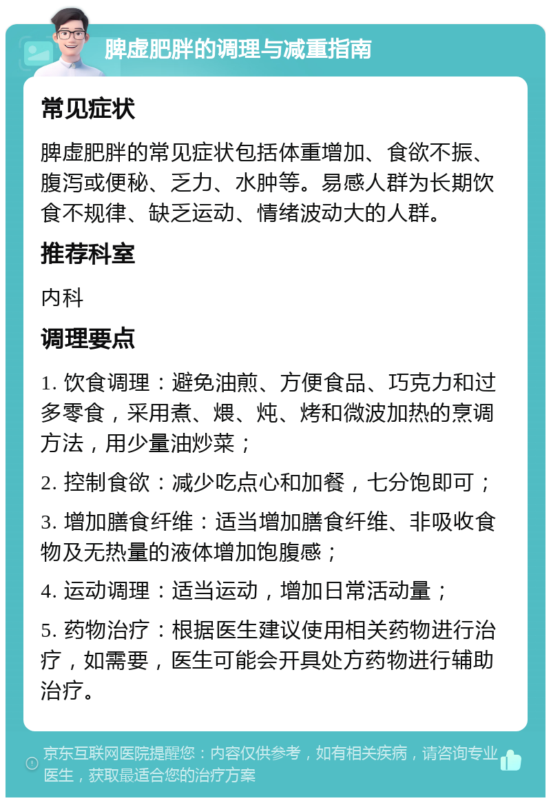 脾虚肥胖的调理与减重指南 常见症状 脾虚肥胖的常见症状包括体重增加、食欲不振、腹泻或便秘、乏力、水肿等。易感人群为长期饮食不规律、缺乏运动、情绪波动大的人群。 推荐科室 内科 调理要点 1. 饮食调理：避免油煎、方便食品、巧克力和过多零食，采用煮、煨、炖、烤和微波加热的烹调方法，用少量油炒菜； 2. 控制食欲：减少吃点心和加餐，七分饱即可； 3. 增加膳食纤维：适当增加膳食纤维、非吸收食物及无热量的液体增加饱腹感； 4. 运动调理：适当运动，增加日常活动量； 5. 药物治疗：根据医生建议使用相关药物进行治疗，如需要，医生可能会开具处方药物进行辅助治疗。