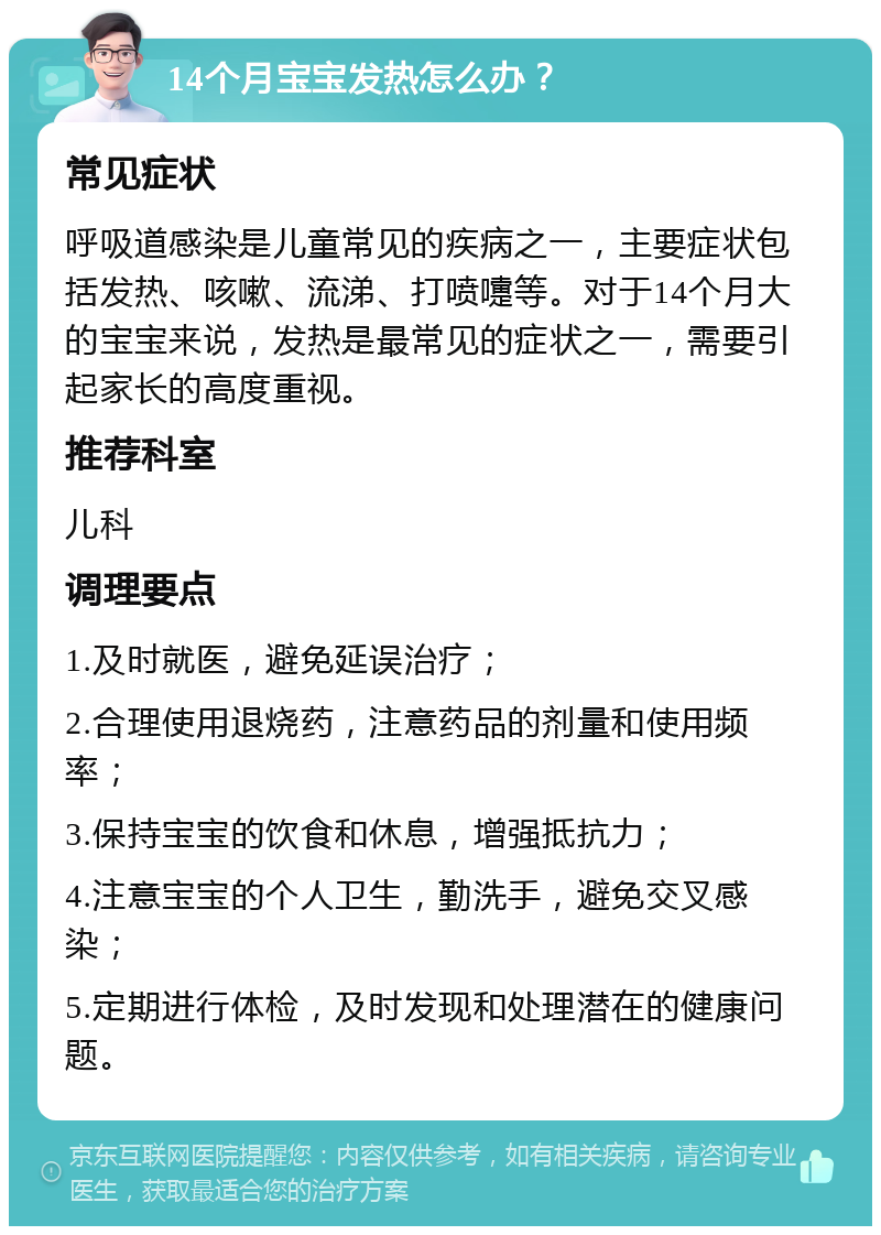 14个月宝宝发热怎么办？ 常见症状 呼吸道感染是儿童常见的疾病之一，主要症状包括发热、咳嗽、流涕、打喷嚏等。对于14个月大的宝宝来说，发热是最常见的症状之一，需要引起家长的高度重视。 推荐科室 儿科 调理要点 1.及时就医，避免延误治疗； 2.合理使用退烧药，注意药品的剂量和使用频率； 3.保持宝宝的饮食和休息，增强抵抗力； 4.注意宝宝的个人卫生，勤洗手，避免交叉感染； 5.定期进行体检，及时发现和处理潜在的健康问题。