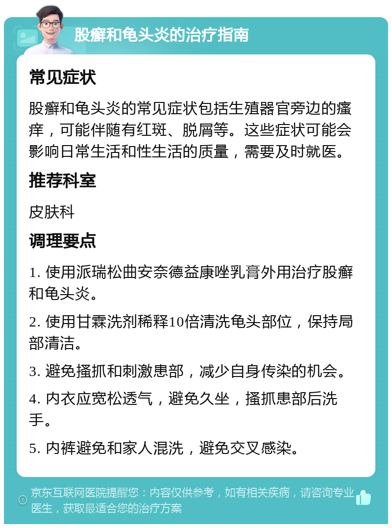 股癣和龟头炎的治疗指南 常见症状 股癣和龟头炎的常见症状包括生殖器官旁边的瘙痒，可能伴随有红斑、脱屑等。这些症状可能会影响日常生活和性生活的质量，需要及时就医。 推荐科室 皮肤科 调理要点 1. 使用派瑞松曲安奈德益康唑乳膏外用治疗股癣和龟头炎。 2. 使用甘霖洗剂稀释10倍清洗龟头部位，保持局部清洁。 3. 避免搔抓和刺激患部，减少自身传染的机会。 4. 内衣应宽松透气，避免久坐，搔抓患部后洗手。 5. 内裤避免和家人混洗，避免交叉感染。