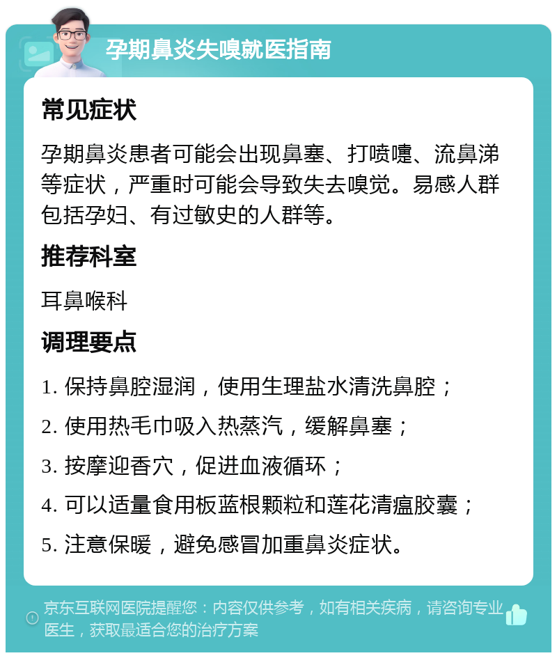 孕期鼻炎失嗅就医指南 常见症状 孕期鼻炎患者可能会出现鼻塞、打喷嚏、流鼻涕等症状，严重时可能会导致失去嗅觉。易感人群包括孕妇、有过敏史的人群等。 推荐科室 耳鼻喉科 调理要点 1. 保持鼻腔湿润，使用生理盐水清洗鼻腔； 2. 使用热毛巾吸入热蒸汽，缓解鼻塞； 3. 按摩迎香穴，促进血液循环； 4. 可以适量食用板蓝根颗粒和莲花清瘟胶囊； 5. 注意保暖，避免感冒加重鼻炎症状。