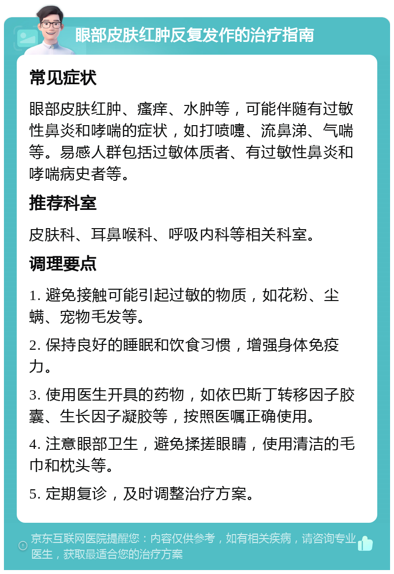 眼部皮肤红肿反复发作的治疗指南 常见症状 眼部皮肤红肿、瘙痒、水肿等，可能伴随有过敏性鼻炎和哮喘的症状，如打喷嚏、流鼻涕、气喘等。易感人群包括过敏体质者、有过敏性鼻炎和哮喘病史者等。 推荐科室 皮肤科、耳鼻喉科、呼吸内科等相关科室。 调理要点 1. 避免接触可能引起过敏的物质，如花粉、尘螨、宠物毛发等。 2. 保持良好的睡眠和饮食习惯，增强身体免疫力。 3. 使用医生开具的药物，如依巴斯丁转移因子胶囊、生长因子凝胶等，按照医嘱正确使用。 4. 注意眼部卫生，避免揉搓眼睛，使用清洁的毛巾和枕头等。 5. 定期复诊，及时调整治疗方案。