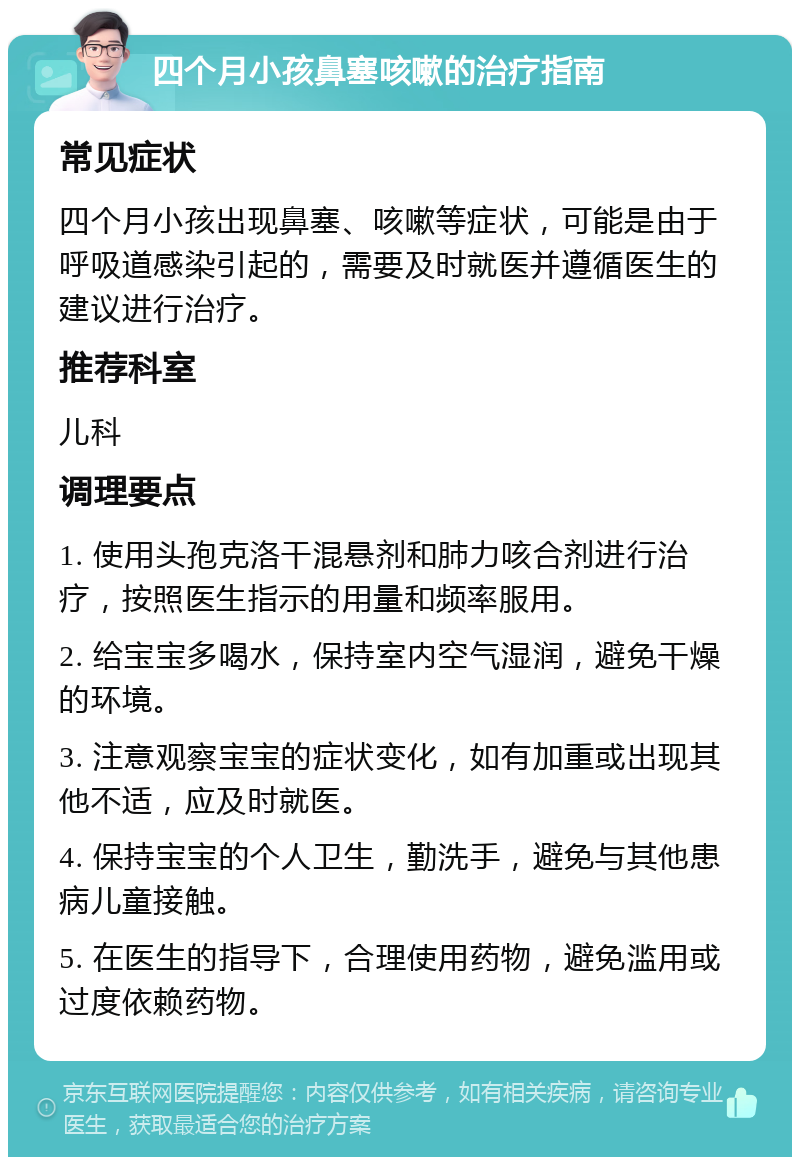 四个月小孩鼻塞咳嗽的治疗指南 常见症状 四个月小孩出现鼻塞、咳嗽等症状，可能是由于呼吸道感染引起的，需要及时就医并遵循医生的建议进行治疗。 推荐科室 儿科 调理要点 1. 使用头孢克洛干混悬剂和肺力咳合剂进行治疗，按照医生指示的用量和频率服用。 2. 给宝宝多喝水，保持室内空气湿润，避免干燥的环境。 3. 注意观察宝宝的症状变化，如有加重或出现其他不适，应及时就医。 4. 保持宝宝的个人卫生，勤洗手，避免与其他患病儿童接触。 5. 在医生的指导下，合理使用药物，避免滥用或过度依赖药物。