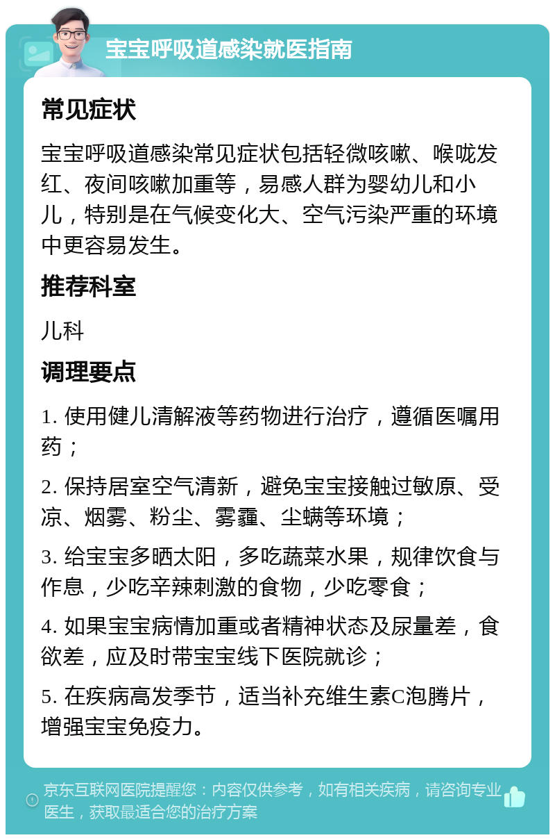 宝宝呼吸道感染就医指南 常见症状 宝宝呼吸道感染常见症状包括轻微咳嗽、喉咙发红、夜间咳嗽加重等，易感人群为婴幼儿和小儿，特别是在气候变化大、空气污染严重的环境中更容易发生。 推荐科室 儿科 调理要点 1. 使用健儿清解液等药物进行治疗，遵循医嘱用药； 2. 保持居室空气清新，避免宝宝接触过敏原、受凉、烟雾、粉尘、雾霾、尘螨等环境； 3. 给宝宝多晒太阳，多吃蔬菜水果，规律饮食与作息，少吃辛辣刺激的食物，少吃零食； 4. 如果宝宝病情加重或者精神状态及尿量差，食欲差，应及时带宝宝线下医院就诊； 5. 在疾病高发季节，适当补充维生素C泡腾片，增强宝宝免疫力。