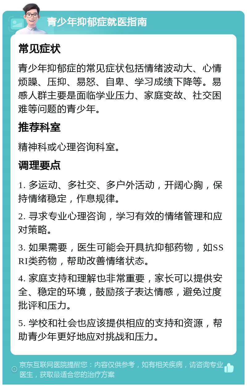 青少年抑郁症就医指南 常见症状 青少年抑郁症的常见症状包括情绪波动大、心情烦躁、压抑、易怒、自卑、学习成绩下降等。易感人群主要是面临学业压力、家庭变故、社交困难等问题的青少年。 推荐科室 精神科或心理咨询科室。 调理要点 1. 多运动、多社交、多户外活动，开阔心胸，保持情绪稳定，作息规律。 2. 寻求专业心理咨询，学习有效的情绪管理和应对策略。 3. 如果需要，医生可能会开具抗抑郁药物，如SSRI类药物，帮助改善情绪状态。 4. 家庭支持和理解也非常重要，家长可以提供安全、稳定的环境，鼓励孩子表达情感，避免过度批评和压力。 5. 学校和社会也应该提供相应的支持和资源，帮助青少年更好地应对挑战和压力。