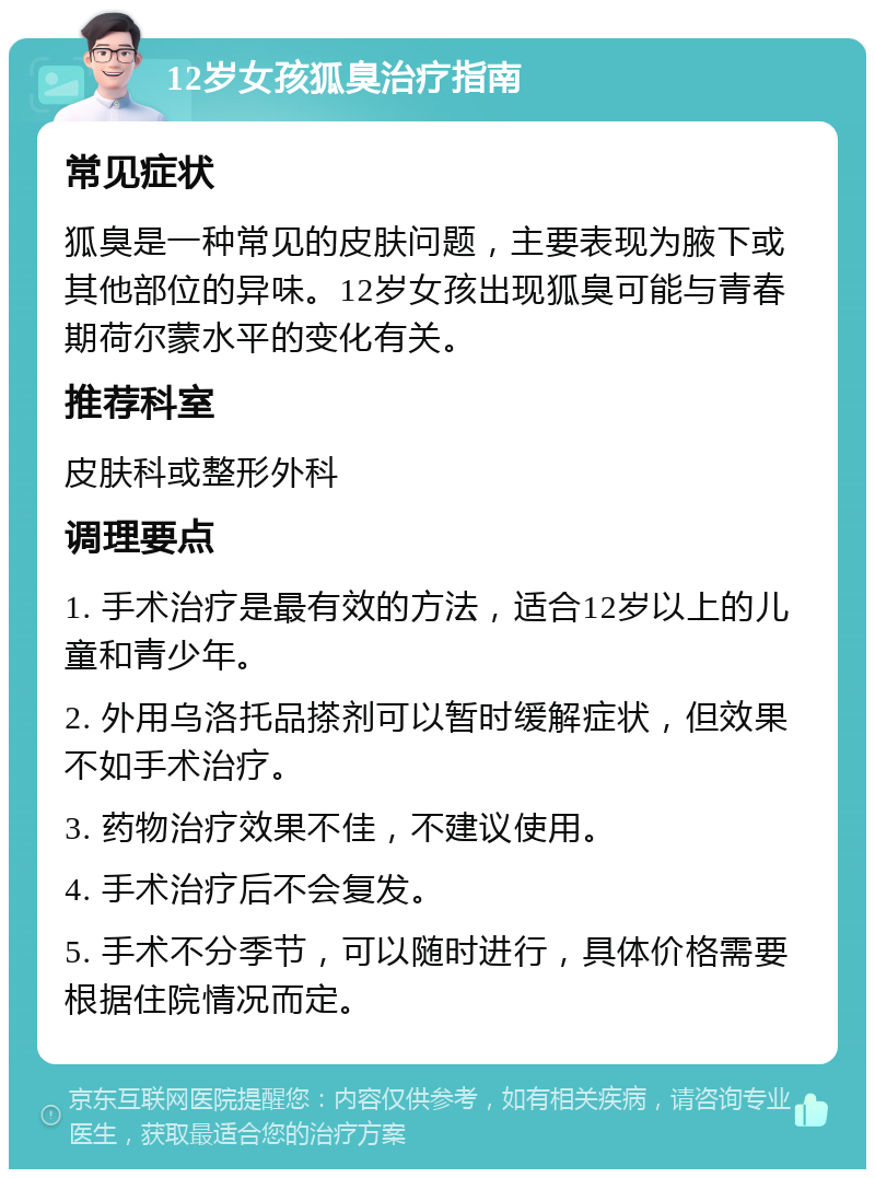 12岁女孩狐臭治疗指南 常见症状 狐臭是一种常见的皮肤问题，主要表现为腋下或其他部位的异味。12岁女孩出现狐臭可能与青春期荷尔蒙水平的变化有关。 推荐科室 皮肤科或整形外科 调理要点 1. 手术治疗是最有效的方法，适合12岁以上的儿童和青少年。 2. 外用乌洛托品搽剂可以暂时缓解症状，但效果不如手术治疗。 3. 药物治疗效果不佳，不建议使用。 4. 手术治疗后不会复发。 5. 手术不分季节，可以随时进行，具体价格需要根据住院情况而定。