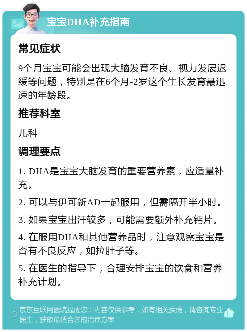 宝宝DHA补充指南 常见症状 9个月宝宝可能会出现大脑发育不良、视力发展迟缓等问题，特别是在6个月-2岁这个生长发育最迅速的年龄段。 推荐科室 儿科 调理要点 1. DHA是宝宝大脑发育的重要营养素，应适量补充。 2. 可以与伊可新AD一起服用，但需隔开半小时。 3. 如果宝宝出汗较多，可能需要额外补充钙片。 4. 在服用DHA和其他营养品时，注意观察宝宝是否有不良反应，如拉肚子等。 5. 在医生的指导下，合理安排宝宝的饮食和营养补充计划。