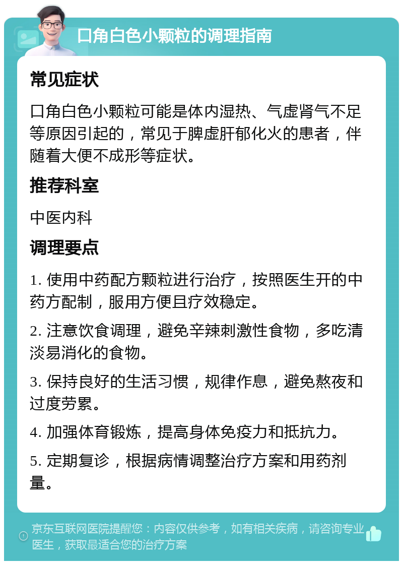 口角白色小颗粒的调理指南 常见症状 口角白色小颗粒可能是体内湿热、气虚肾气不足等原因引起的，常见于脾虚肝郁化火的患者，伴随着大便不成形等症状。 推荐科室 中医内科 调理要点 1. 使用中药配方颗粒进行治疗，按照医生开的中药方配制，服用方便且疗效稳定。 2. 注意饮食调理，避免辛辣刺激性食物，多吃清淡易消化的食物。 3. 保持良好的生活习惯，规律作息，避免熬夜和过度劳累。 4. 加强体育锻炼，提高身体免疫力和抵抗力。 5. 定期复诊，根据病情调整治疗方案和用药剂量。