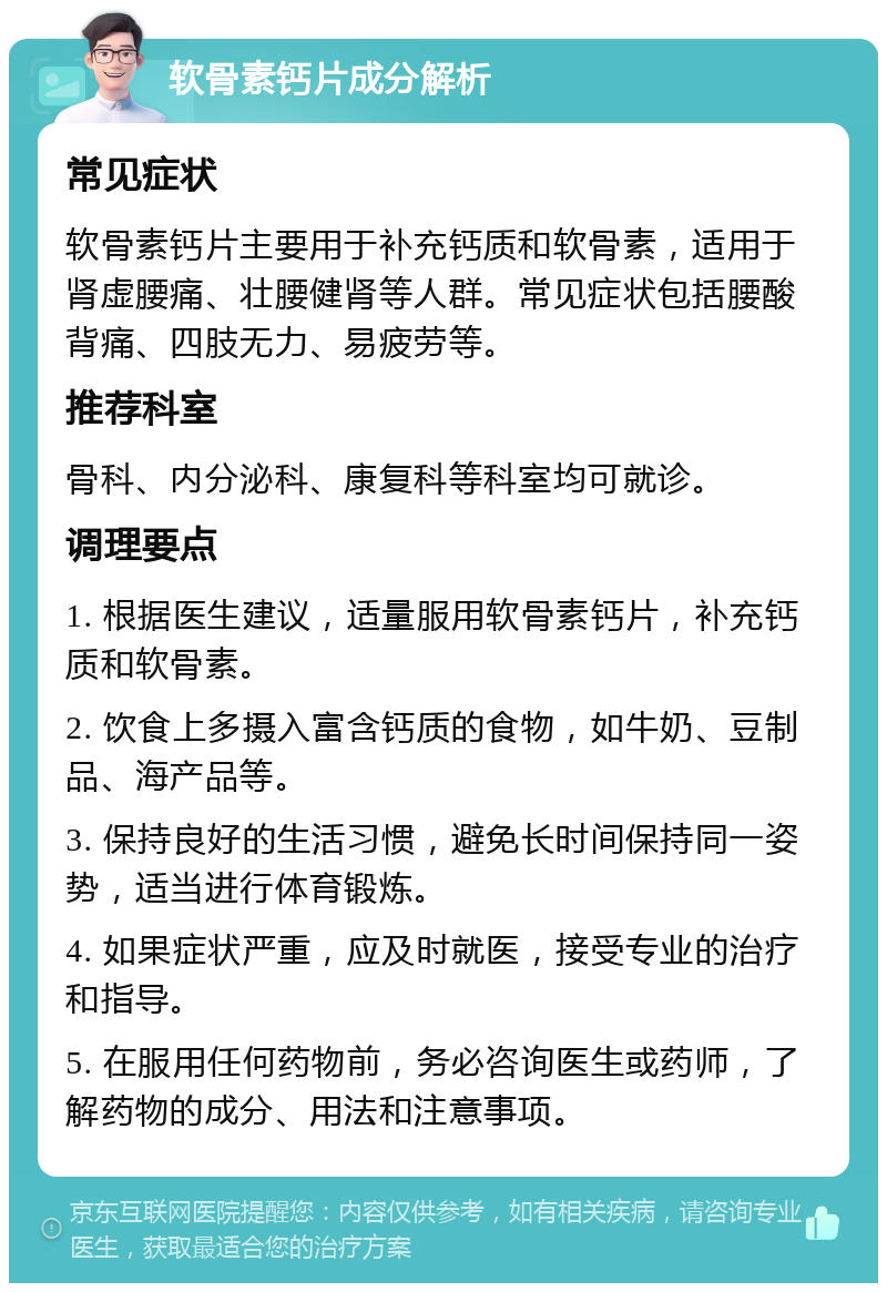 软骨素钙片成分解析 常见症状 软骨素钙片主要用于补充钙质和软骨素，适用于肾虚腰痛、壮腰健肾等人群。常见症状包括腰酸背痛、四肢无力、易疲劳等。 推荐科室 骨科、内分泌科、康复科等科室均可就诊。 调理要点 1. 根据医生建议，适量服用软骨素钙片，补充钙质和软骨素。 2. 饮食上多摄入富含钙质的食物，如牛奶、豆制品、海产品等。 3. 保持良好的生活习惯，避免长时间保持同一姿势，适当进行体育锻炼。 4. 如果症状严重，应及时就医，接受专业的治疗和指导。 5. 在服用任何药物前，务必咨询医生或药师，了解药物的成分、用法和注意事项。