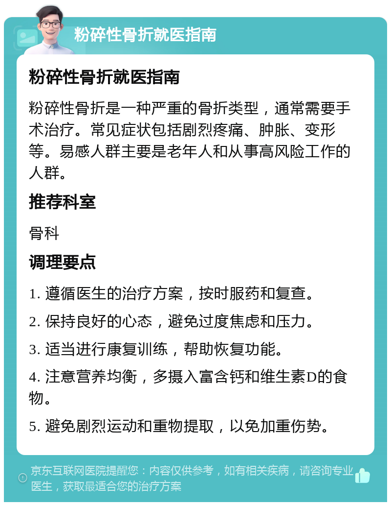 粉碎性骨折就医指南 粉碎性骨折就医指南 粉碎性骨折是一种严重的骨折类型，通常需要手术治疗。常见症状包括剧烈疼痛、肿胀、变形等。易感人群主要是老年人和从事高风险工作的人群。 推荐科室 骨科 调理要点 1. 遵循医生的治疗方案，按时服药和复查。 2. 保持良好的心态，避免过度焦虑和压力。 3. 适当进行康复训练，帮助恢复功能。 4. 注意营养均衡，多摄入富含钙和维生素D的食物。 5. 避免剧烈运动和重物提取，以免加重伤势。