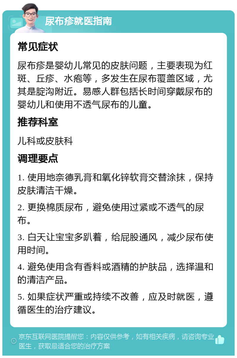 尿布疹就医指南 常见症状 尿布疹是婴幼儿常见的皮肤问题，主要表现为红斑、丘疹、水疱等，多发生在尿布覆盖区域，尤其是腚沟附近。易感人群包括长时间穿戴尿布的婴幼儿和使用不透气尿布的儿童。 推荐科室 儿科或皮肤科 调理要点 1. 使用地奈德乳膏和氧化锌软膏交替涂抹，保持皮肤清洁干燥。 2. 更换棉质尿布，避免使用过紧或不透气的尿布。 3. 白天让宝宝多趴着，给屁股通风，减少尿布使用时间。 4. 避免使用含有香料或酒精的护肤品，选择温和的清洁产品。 5. 如果症状严重或持续不改善，应及时就医，遵循医生的治疗建议。