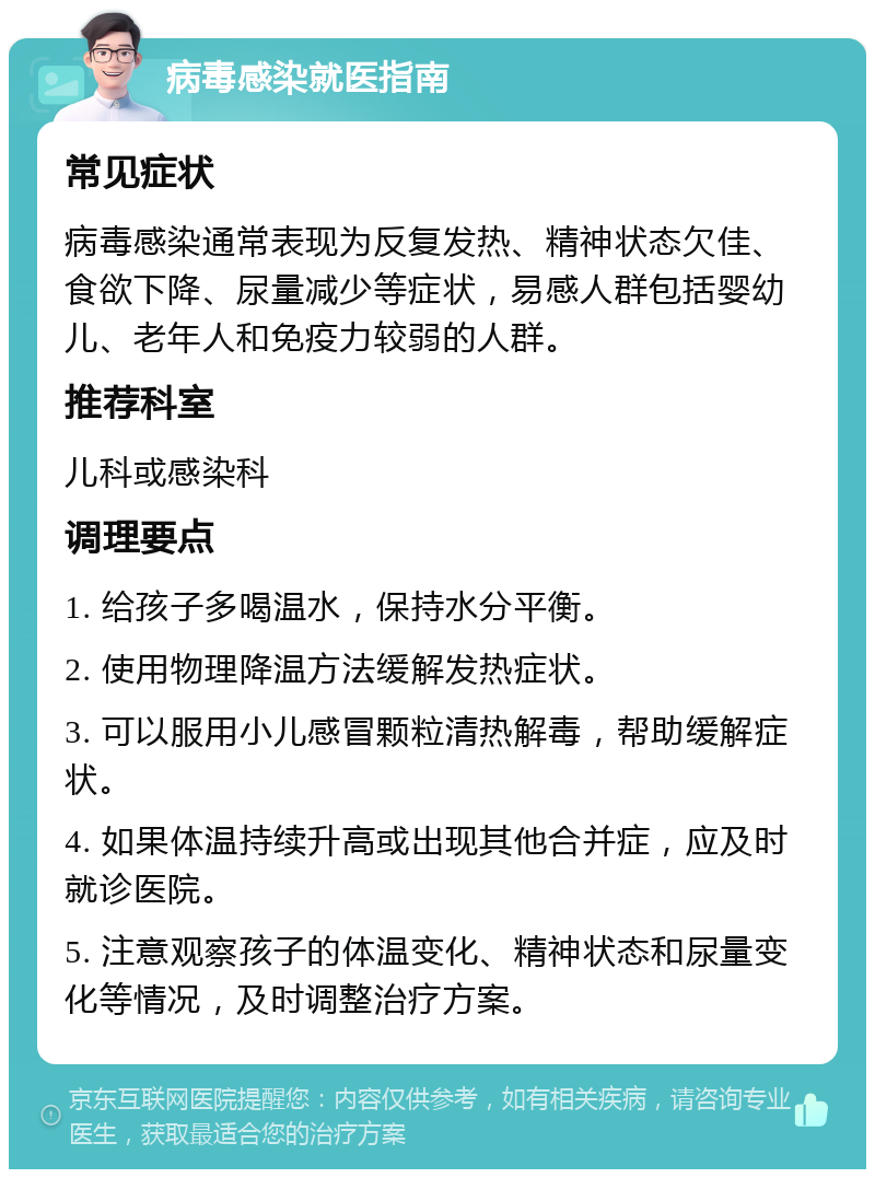 病毒感染就医指南 常见症状 病毒感染通常表现为反复发热、精神状态欠佳、食欲下降、尿量减少等症状，易感人群包括婴幼儿、老年人和免疫力较弱的人群。 推荐科室 儿科或感染科 调理要点 1. 给孩子多喝温水，保持水分平衡。 2. 使用物理降温方法缓解发热症状。 3. 可以服用小儿感冒颗粒清热解毒，帮助缓解症状。 4. 如果体温持续升高或出现其他合并症，应及时就诊医院。 5. 注意观察孩子的体温变化、精神状态和尿量变化等情况，及时调整治疗方案。