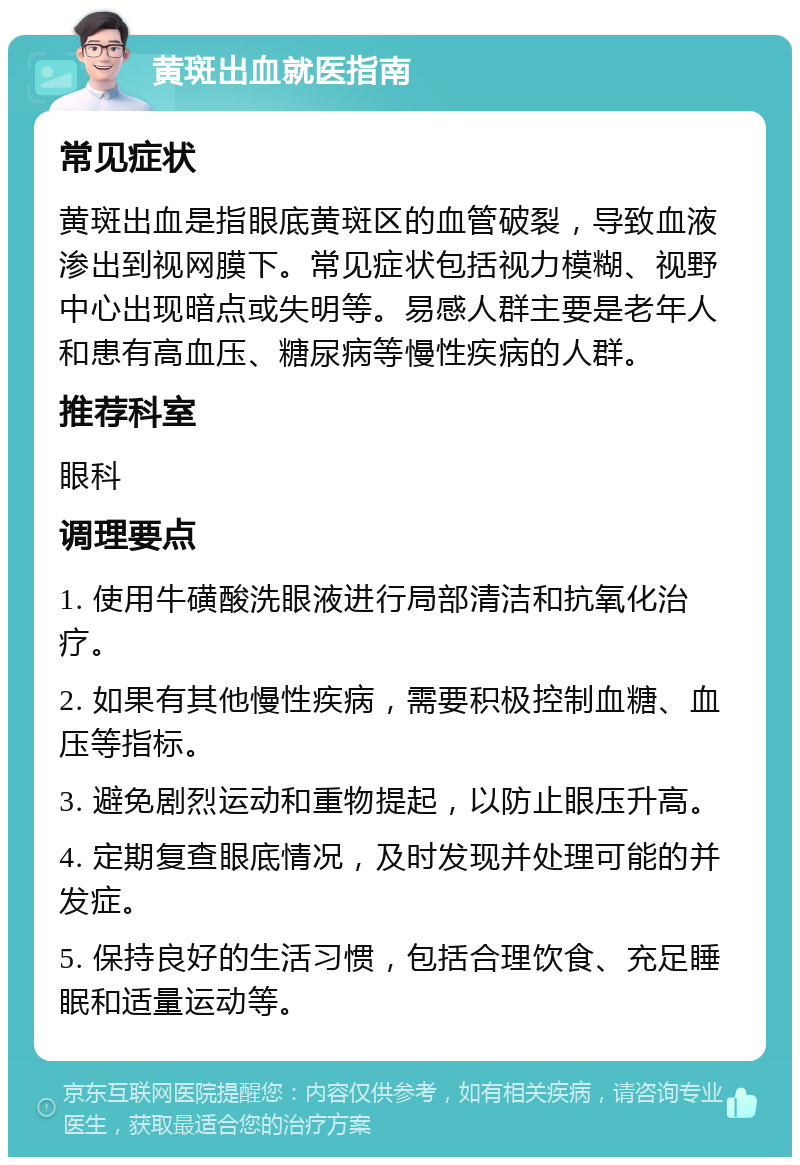 黄斑出血就医指南 常见症状 黄斑出血是指眼底黄斑区的血管破裂，导致血液渗出到视网膜下。常见症状包括视力模糊、视野中心出现暗点或失明等。易感人群主要是老年人和患有高血压、糖尿病等慢性疾病的人群。 推荐科室 眼科 调理要点 1. 使用牛磺酸洗眼液进行局部清洁和抗氧化治疗。 2. 如果有其他慢性疾病，需要积极控制血糖、血压等指标。 3. 避免剧烈运动和重物提起，以防止眼压升高。 4. 定期复查眼底情况，及时发现并处理可能的并发症。 5. 保持良好的生活习惯，包括合理饮食、充足睡眠和适量运动等。