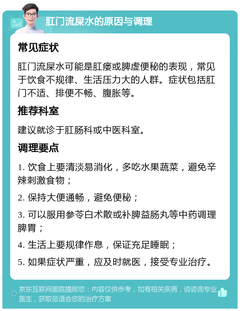 肛门流屎水的原因与调理 常见症状 肛门流屎水可能是肛瘘或脾虚便秘的表现，常见于饮食不规律、生活压力大的人群。症状包括肛门不适、排便不畅、腹胀等。 推荐科室 建议就诊于肛肠科或中医科室。 调理要点 1. 饮食上要清淡易消化，多吃水果蔬菜，避免辛辣刺激食物； 2. 保持大便通畅，避免便秘； 3. 可以服用参苓白术散或补脾益肠丸等中药调理脾胃； 4. 生活上要规律作息，保证充足睡眠； 5. 如果症状严重，应及时就医，接受专业治疗。