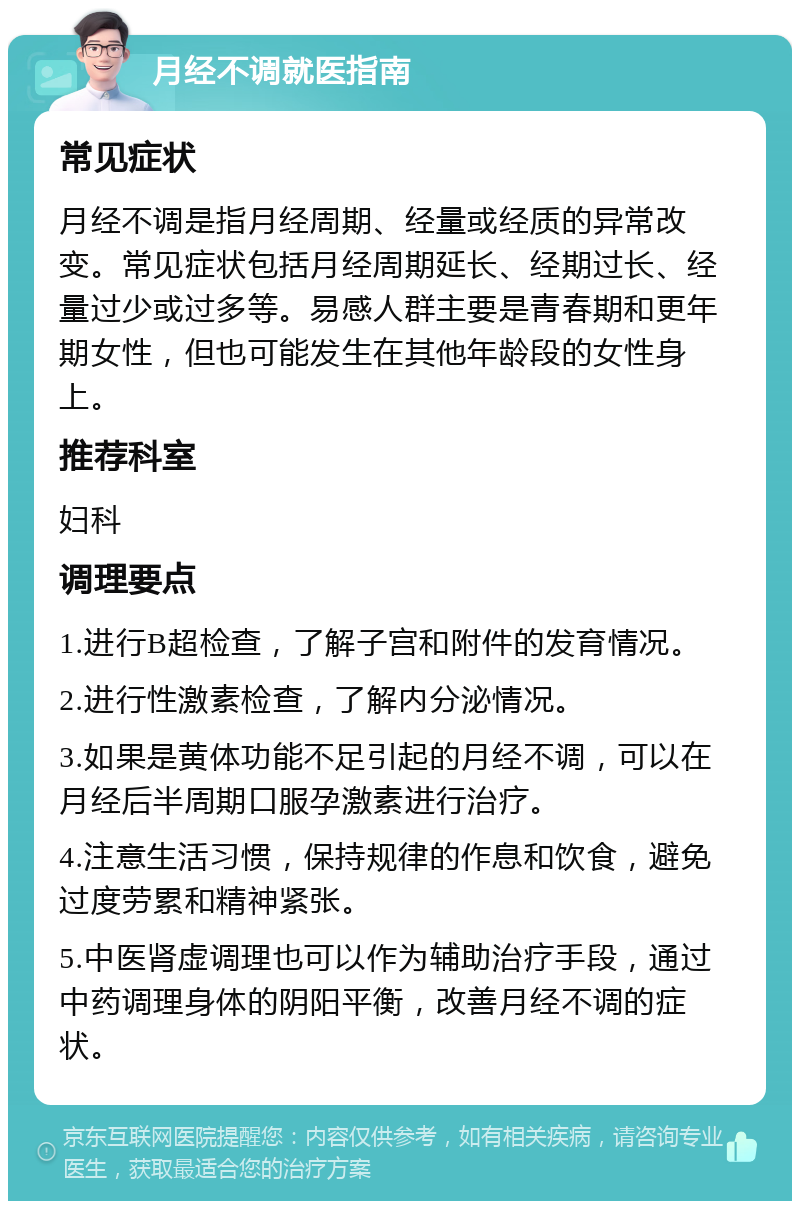 月经不调就医指南 常见症状 月经不调是指月经周期、经量或经质的异常改变。常见症状包括月经周期延长、经期过长、经量过少或过多等。易感人群主要是青春期和更年期女性，但也可能发生在其他年龄段的女性身上。 推荐科室 妇科 调理要点 1.进行B超检查，了解子宫和附件的发育情况。 2.进行性激素检查，了解内分泌情况。 3.如果是黄体功能不足引起的月经不调，可以在月经后半周期口服孕激素进行治疗。 4.注意生活习惯，保持规律的作息和饮食，避免过度劳累和精神紧张。 5.中医肾虚调理也可以作为辅助治疗手段，通过中药调理身体的阴阳平衡，改善月经不调的症状。