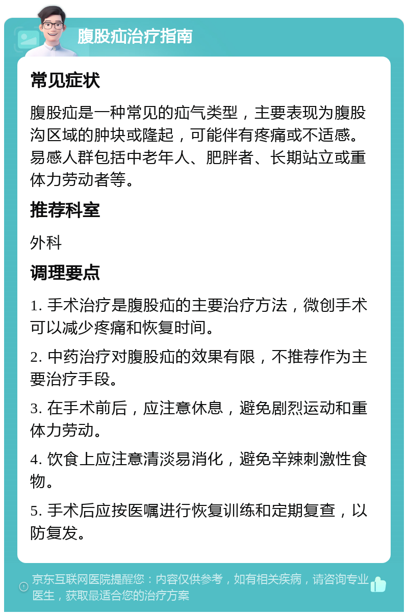 腹股疝治疗指南 常见症状 腹股疝是一种常见的疝气类型，主要表现为腹股沟区域的肿块或隆起，可能伴有疼痛或不适感。易感人群包括中老年人、肥胖者、长期站立或重体力劳动者等。 推荐科室 外科 调理要点 1. 手术治疗是腹股疝的主要治疗方法，微创手术可以减少疼痛和恢复时间。 2. 中药治疗对腹股疝的效果有限，不推荐作为主要治疗手段。 3. 在手术前后，应注意休息，避免剧烈运动和重体力劳动。 4. 饮食上应注意清淡易消化，避免辛辣刺激性食物。 5. 手术后应按医嘱进行恢复训练和定期复查，以防复发。