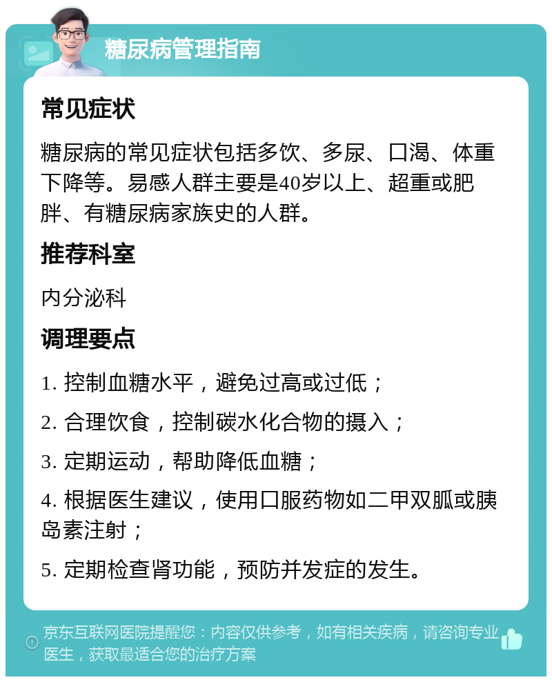 糖尿病管理指南 常见症状 糖尿病的常见症状包括多饮、多尿、口渴、体重下降等。易感人群主要是40岁以上、超重或肥胖、有糖尿病家族史的人群。 推荐科室 内分泌科 调理要点 1. 控制血糖水平，避免过高或过低； 2. 合理饮食，控制碳水化合物的摄入； 3. 定期运动，帮助降低血糖； 4. 根据医生建议，使用口服药物如二甲双胍或胰岛素注射； 5. 定期检查肾功能，预防并发症的发生。