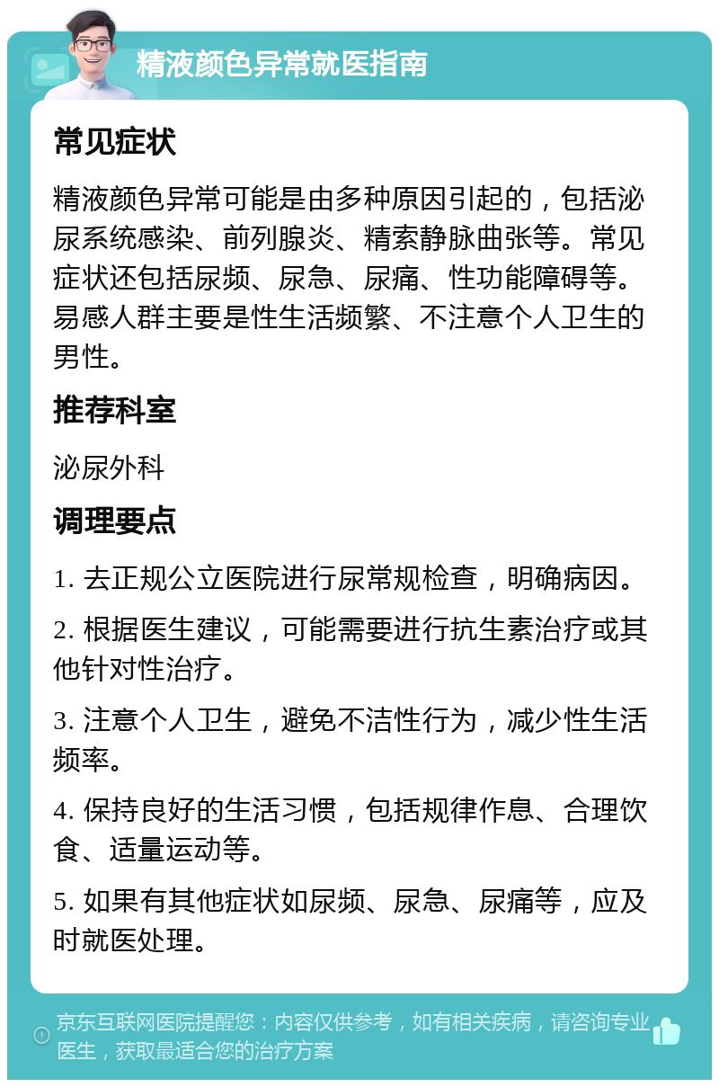 精液颜色异常就医指南 常见症状 精液颜色异常可能是由多种原因引起的，包括泌尿系统感染、前列腺炎、精索静脉曲张等。常见症状还包括尿频、尿急、尿痛、性功能障碍等。易感人群主要是性生活频繁、不注意个人卫生的男性。 推荐科室 泌尿外科 调理要点 1. 去正规公立医院进行尿常规检查，明确病因。 2. 根据医生建议，可能需要进行抗生素治疗或其他针对性治疗。 3. 注意个人卫生，避免不洁性行为，减少性生活频率。 4. 保持良好的生活习惯，包括规律作息、合理饮食、适量运动等。 5. 如果有其他症状如尿频、尿急、尿痛等，应及时就医处理。